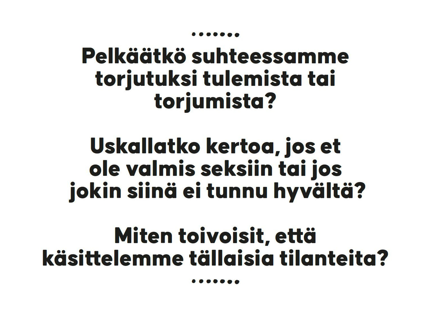 Hidasta Elämää Parisuhteen Keskustelukortit – Läheisyys ja Seksi; valkoinen tausta, jolla mustaa pääteviivatonta suomenkielistä tekstiä keskitettynä usealle riville: "Pelkäätkö suhteessamme torjutuksi tulemista tai torjumista? Uskallatko kertoa, jos et ole valmis seksiin tai jos jokin läheisyydessä ei tunnu hyvältä?"; mattapinta, ei reunuksia, grafiikkaa, logoja, pakkausta tai ihmisiä.