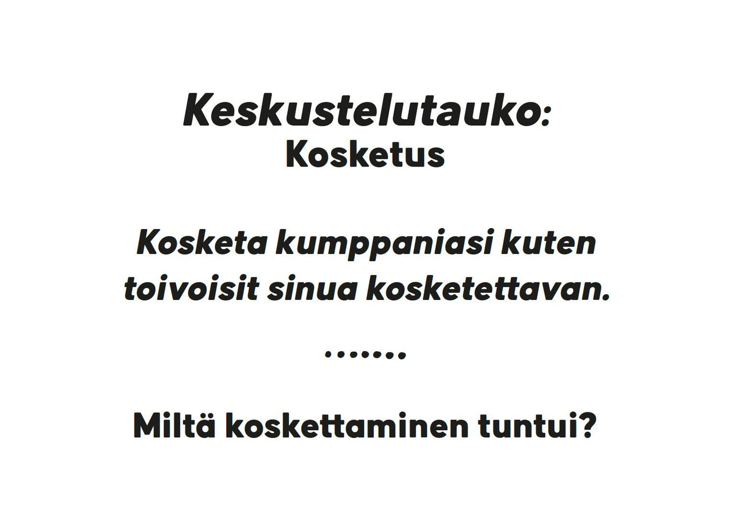 Hidasta Elämää Parisuhteen Keskustelukortit - Läheisyys ja Seksi; kortti valkoisella taustalla mustaa groteskitekstiä, mattapinta, suorakulmainen muoto; luettava teksti: "Keskustelutauko: Kosketus. Kosketa kumppaniasi kuten toivoisit sinua kosketettavan. Miltä koskettaminen tuntui?"; ei muita grafiikoita tai logoja näkyvissä, ei käsiä eikä ihmisiä, kuvattu yksinkertaista neutraalia taustaa vasten.