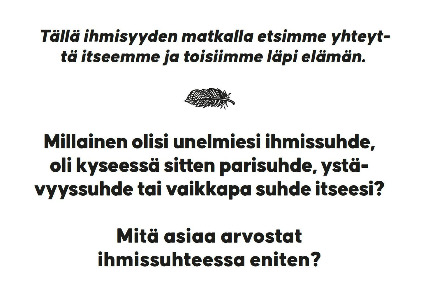Hidasta Elämää Rakkauden Etsijän Keskustelukortit; painettu kortti mattavalkoisella pinnalla, suorakaiteen muotoinen; suomenkielinen teksti keskitettynä kysyy unelmien ihmissuhteesta ja siitä, mitä siinä arvostaa eniten; kahden tekstikappaleen välissä pieni, yksinkertainen lehtikuvio; typografia pelkistetty ja musta groteskifontti; ei pakkausta näkyvissä; tasokuva ilman ihmisiä tai käsiä.
