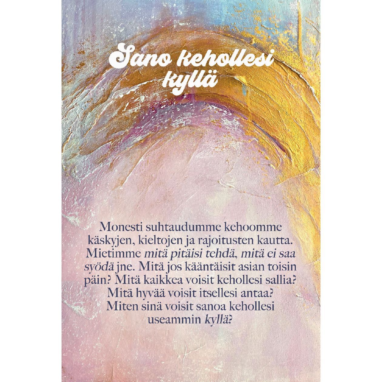 Hidasta Elämää Lempeyttä keholle kortit; tuotekuva suomenkielisellä tekstillä abstraktin taustan päällä, jossa erottuvat violetit, pinkit ja keltaiset siveltimenvedot; ei näkyviä esineitä tai pakkausta; tausta tasainen ja mattapintainen; kirjasin selkeä ja luettava, keskitetysti aseteltu; ei ihmisiä tai käsiä kuvassa; teksti rohkaisee sanomaan kyllä keholleen, edistäen itsensä hyväksymistä ja lempeyttä myönteisen pohdinnan kautta.